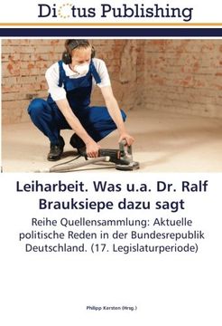 portada Leiharbeit. Was u.a. Dr. Ralf Brauksiepe dazu sagt: Reihe Quellensammlung: Aktuelle politische Reden in der Bundesrepublik Deutschland. (17. Legislaturperiode)