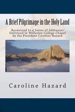 portada A Brief Pilgrimage in the Holy Land: Recounted In a Series of Addresses Delivered In Wellesley College Chapel by the President Caroline Hazard