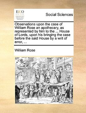 portada observations upon the case of william rose an apothecary, as represented by him to the ... house of lords, upon his bringing the case before the said (en Inglés)