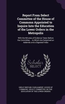 portada Report From Select Committee of the House of Commons Appointed to Inquire Into the Education of the Lower Orders in the Metropolis: With the Minutes o (en Inglés)