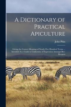 portada A Dictionary of Practical Apiculture: Giving the Correct Meaning of Nearly Five Hundred Terms ... Intended As a Guide to Uniformity of Expression Amon (en Inglés)