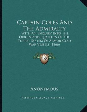 portada captain coles and the admiralty: with an enquiry into the origin and qualities of the turret system of armor-clad war vessels (1866) (en Inglés)