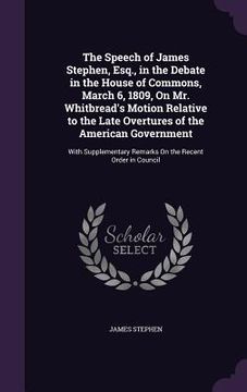 portada The Speech of James Stephen, Esq., in the Debate in the House of Commons, March 6, 1809, On Mr. Whitbread's Motion Relative to the Late Overtures of t (en Inglés)