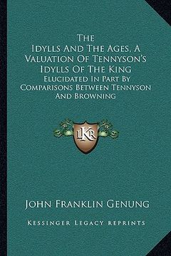 portada the idylls and the ages, a valuation of tennyson's idylls of the king: elucidated in part by comparisons between tennyson and browning (en Inglés)