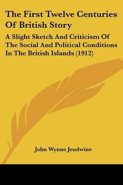 portada the first twelve centuries of british story: a slight sketch and criticism of the social and political conditions in the british islands (1912) (en Inglés)