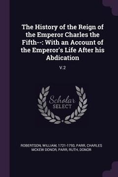 portada The History of the Reign of the Emperor Charles the Fifth--: With an Account of the Emperor's Life After his Abdication: V.2 (en Inglés)