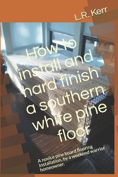 portada How to install and hard finish a southern white pine floor: A novice pine board flooring Installation, by a weekend warrior homeowner. (en Inglés)