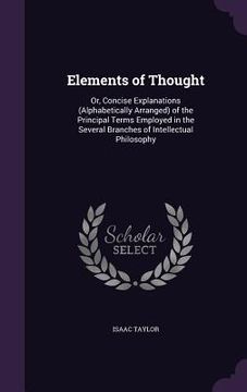 portada Elements of Thought: Or, Concise Explanations (Alphabetically Arranged) of the Principal Terms Employed in the Several Branches of Intellec (en Inglés)