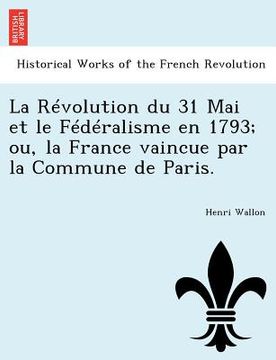 portada La Révolution du 31 Mai et le Fédéralisme en 1793; ou, la France vaincue par la Commune de Paris. (en Francés)