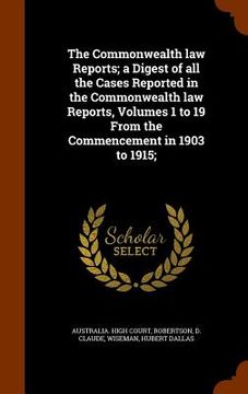 portada The Commonwealth law Reports; a Digest of all the Cases Reported in the Commonwealth law Reports, Volumes 1 to 19 From the Commencement in 1903 to 191 (en Inglés)