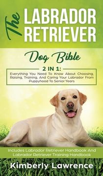 portada The Labrador Retriever Dog Bible: Everything You Need To Know About Choosing, Raising, Training, And Caring Your Labrador From Puppyhood To Senior Yea (en Inglés)