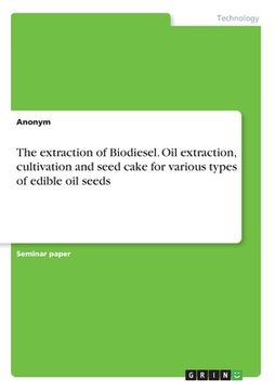 portada The extraction of Biodiesel. Oil extraction, cultivation and seed cake for various types of edible oil seeds (en Inglés)