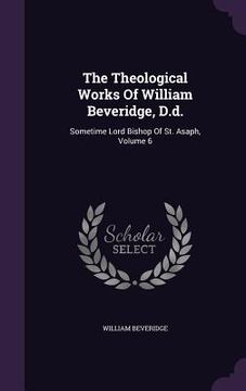 portada The Theological Works Of William Beveridge, D.d.: Sometime Lord Bishop Of St. Asaph, Volume 6 (en Inglés)