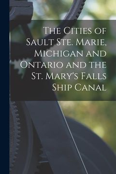portada The Cities of Sault Ste. Marie, Michigan and Ontario and the St. Mary's Falls Ship Canal [microform] (en Inglés)