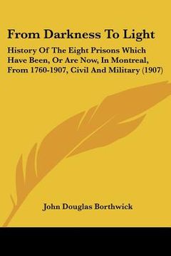 portada from darkness to light: history of the eight prisons which have been, or are now, in montreal, from 1760-1907, civil and military (1907) (en Inglés)
