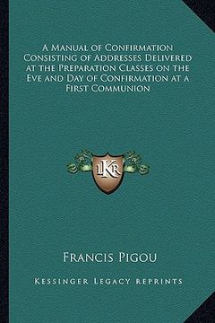 portada a manual of confirmation consisting of addresses delivered at the preparation classes on the eve and day of confirmation at a first communion (en Inglés)