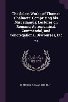 portada The Select Works of Thomas Chalmers: Comprising his Miscellanius; Lectures on Romans; Astronomical, Commercial, and Congregational Discourses, Etc: V. (en Inglés)