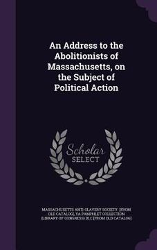 portada An Address to the Abolitionists of Massachusetts, on the Subject of Political Action