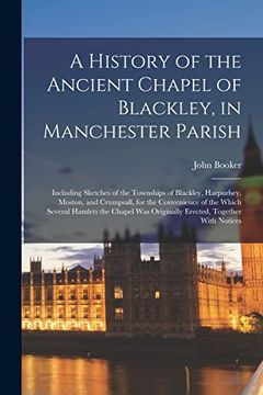 portada A History of the Ancient Chapel of Blackley, in Manchester Parish: Including Sketches of the Townships of Blackley, Harpurhey, Moston, and Crumpsall,. Was Originally Erected, Together With Notices (en Inglés)