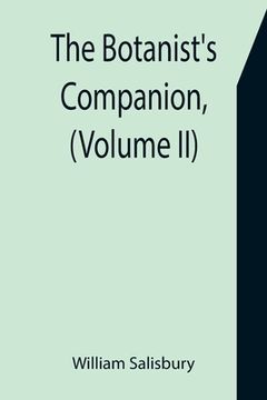 portada The Botanist's Companion, (Volume II) Or an Introduction to the Knowledge of Practical Botany, and the Uses of Plants. Either Growing Wild in Great Br 