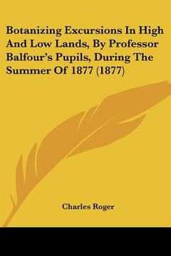portada botanizing excursions in high and low lands, by professor balfour's pupils, during the summer of 1877 (1877) (en Inglés)
