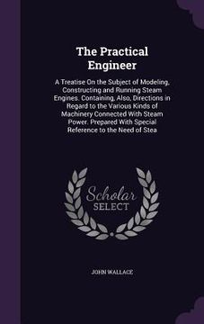 portada The Practical Engineer: A Treatise On the Subject of Modeling, Constructing and Running Steam Engines. Containing, Also, Directions in Regard