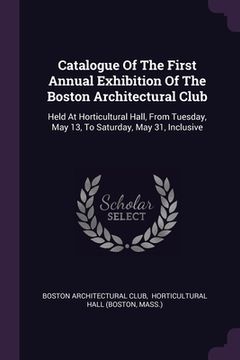 portada Catalogue Of The First Annual Exhibition Of The Boston Architectural Club: Held At Horticultural Hall, From Tuesday, May 13, To Saturday, May 31, Incl (en Inglés)