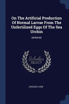 portada On The Artificial Production Of Normal Larvae From The Unfertilized Eggs Of The Sea Urchin: (arbacia) (en Inglés)