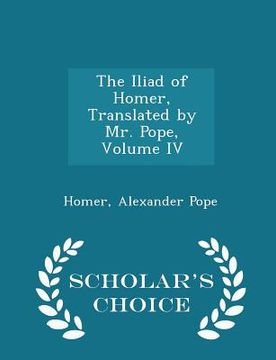 portada The Iliad of Homer, Translated by Mr. Pope, Volume IV - Scholar's Choice Edition