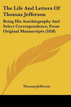 portada the life and letters of thomas jefferson: being his autobiography and select correspondence, from original manuscripts (1858) (en Inglés)
