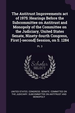 portada The Antitrust Improvements act of 1975: Hearings Before the Subcommittee on Antitrust and Monopoly of the Committee on the Judiciary, United States Se (en Inglés)
