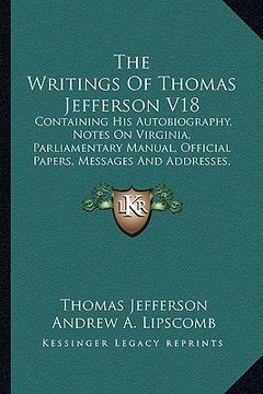 portada the writings of thomas jefferson v18: containing his autobiography, notes on virginia, parliamentary manual, official papers, messages and addresses,