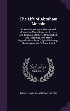 portada The Life of Abraham Lincoln: Drawn From Original Sources and Containing Many Speeches, Letters and Telegrams Hitherto Unpublished, and Illustrated (en Inglés)