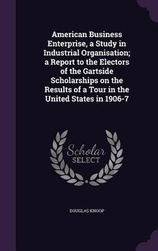 portada American Business Enterprise, a Study in Industrial Organisation; a Report to the Electors of the Gartside Scholarships on the Results of a Tour in th (en Inglés)