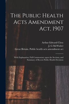 portada The Public Health Acts Amendment Act, 1907: With Explanation, Full Commentary Upon the Sections, and Summary of Recent Public Health Decisions (en Inglés)