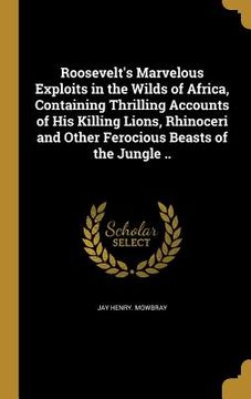 portada Roosevelt's Marvelous Exploits in the Wilds of Africa, Containing Thrilling Accounts of His Killing Lions, Rhinoceri and Other Ferocious Beasts of the (en Inglés)