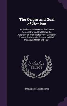 portada The Origin and Goal of Zionism: An Address Delivered at the Zionist Demonstration Held Under the Auspices of the Federation of Canadian Zionist Societ