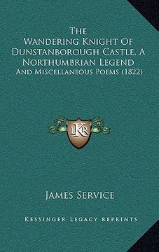 portada the wandering knight of dunstanborough castle, a northumbrian legend: and miscellaneous poems (1822) (in English)