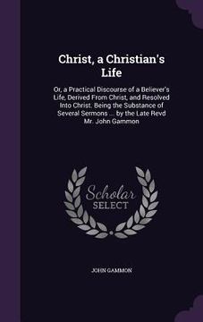 portada Christ, a Christian's Life: Or, a Practical Discourse of a Believer's Life, Derived From Christ, and Resolved Into Christ. Being the Substance of