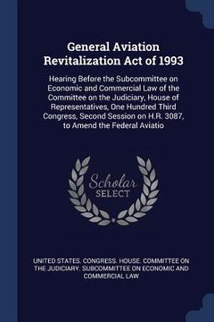portada General Aviation Revitalization Act of 1993: Hearing Before the Subcommittee on Economic and Commercial Law of the Committee on the Judiciary, House o (en Inglés)