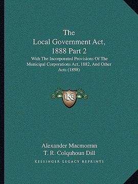 portada the local government act, 1888 part 2: with the incorporated provisions of the municipal corporations act, 1882, and other acts (1898) (en Inglés)
