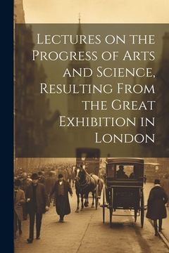 portada Lectures on the Progress of Arts and Science, Resulting From the Great Exhibition in London (en Inglés)