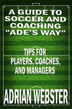 portada A Guide to Soccer and Coaching: Ade's Way: Tips for Players, Coaches, and Managers
