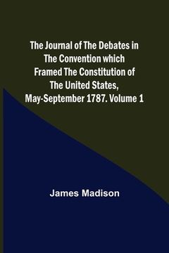 portada The Journal of the Debates in the Convention which Framed the Constitution of the United States, May-September 1787. Volume 1