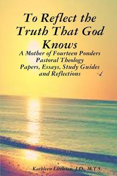 portada To Reflect the Truth That God Knows - A Mother of Fourteen Ponders Pastoral Theology - Papers, Essays, Study Guides and Reflections (en Inglés)