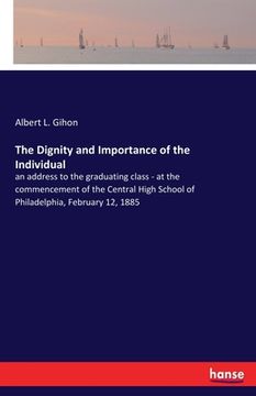 portada The Dignity and Importance of the Individual: an address to the graduating class - at the commencement of the Central High School of Philadelphia, Feb (en Inglés)