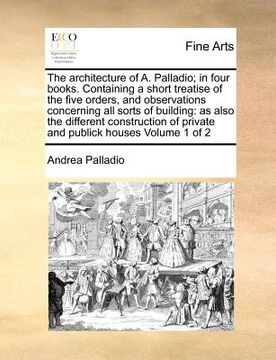portada the architecture of a. palladio; in four books. containing a short treatise of the five orders, and observations concerning all sorts of building: as