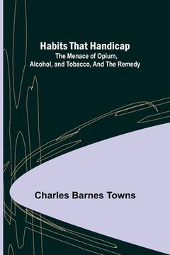 portada Habits that Handicap: The Menace of Opium, Alcohol, and Tobacco, and the Remedy (in English)