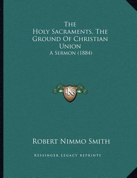 portada the holy sacraments, the ground of christian union: a sermon (1884) (en Inglés)