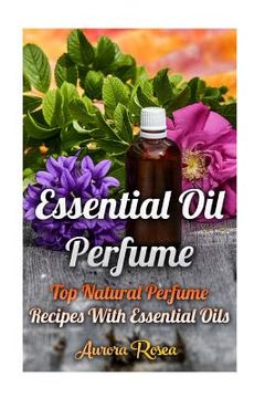 portada Essential Oil Perfume: Top Natural Perfume Recipes With Essential Oils (en Inglés)